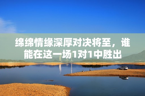 绵绵情缘深厚对决将至，谁能在这一场1对1中胜出