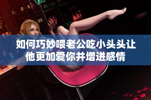 如何巧妙喂老公吃小头头让他更加爱你并增进感情