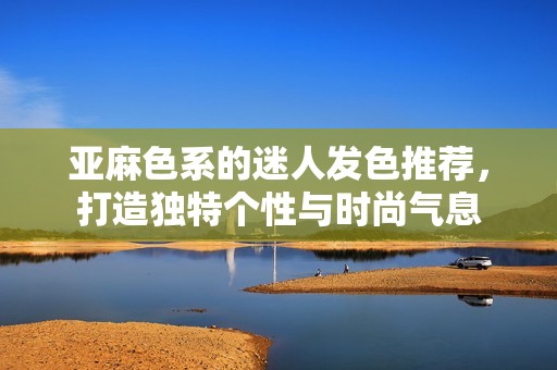 亚麻色系的迷人发色推荐，打造独特个性与时尚气息
