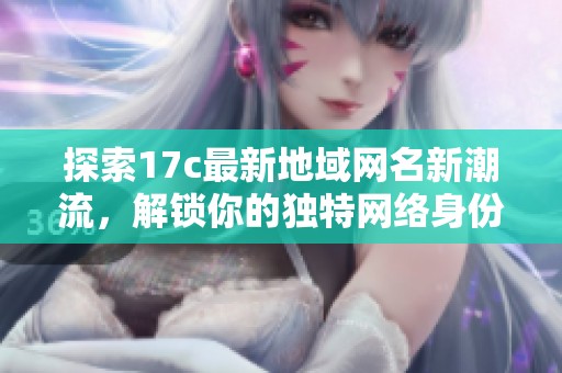 探索17c最新地域网名新潮流，解锁你的独特网络身份与个性展示