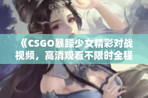《CSGO暴躁少女精彩对战视频，高清观看不限时全程免费》
