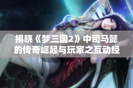 揭晓《梦三国2》中司马懿的传奇崛起与玩家之互动经历