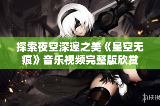 探索夜空深邃之美《星空无痕》音乐视频完整版欣赏