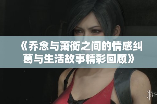 《乔念与萧衡之间的情感纠葛与生活故事精彩回顾》