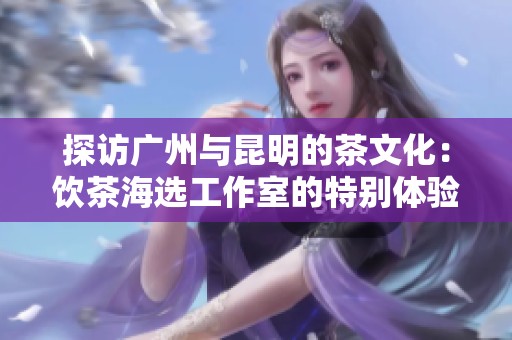 探访广州与昆明的茶文化：饮茶海选工作室的特别体验