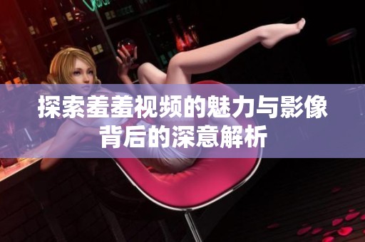 探索羞羞视频的魅力与影像背后的深意解析