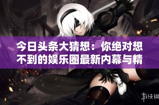 今日头条大猜想：你绝对想不到的娱乐圈最新内幕与精彩比赛回顾