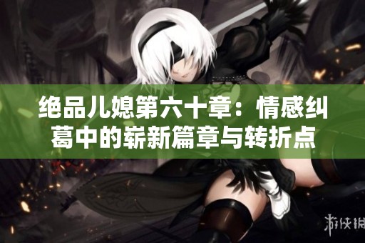 绝品儿媳第六十章：情感纠葛中的崭新篇章与转折点