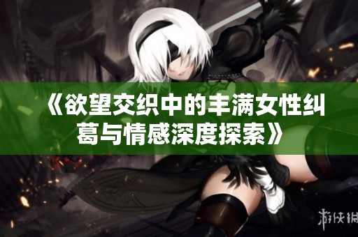 《欲望交织中的丰满女性纠葛与情感深度探索》