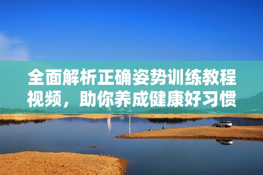 全面解析正确姿势训练教程视频，助你养成健康好习惯