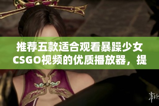 推荐五款适合观看暴躁少女CSGO视频的优质播放器，提升你的观影体验