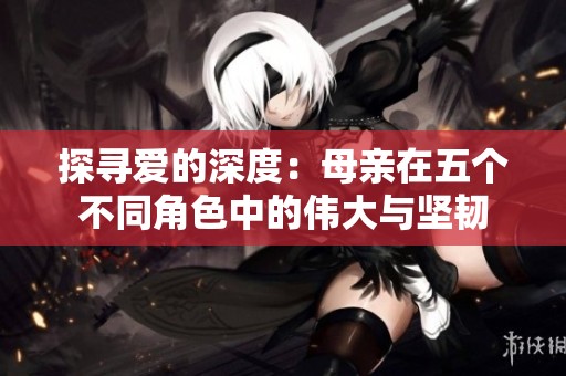 探寻爱的深度：母亲在五个不同角色中的伟大与坚韧