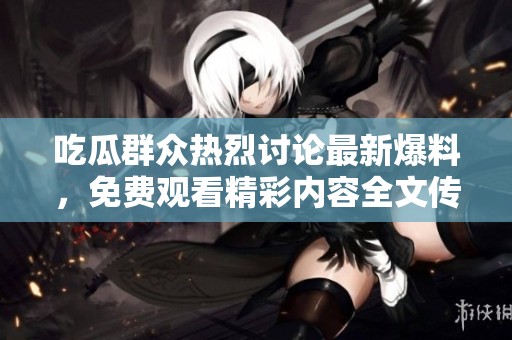 吃瓜群众热烈讨论最新爆料，免费观看精彩内容全文传送门已开启