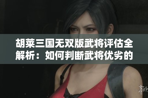 胡莱三国无双版武将评估全解析：如何判断武将优劣的权威标准分享
