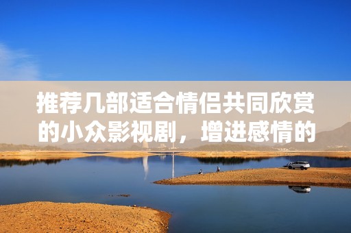 推荐几部适合情侣共同欣赏的小众影视剧，增进感情的好选择