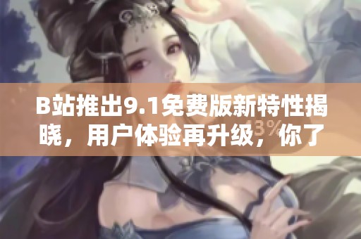 B站推出9.1免费版新特性揭晓，用户体验再升级，你了解了吗