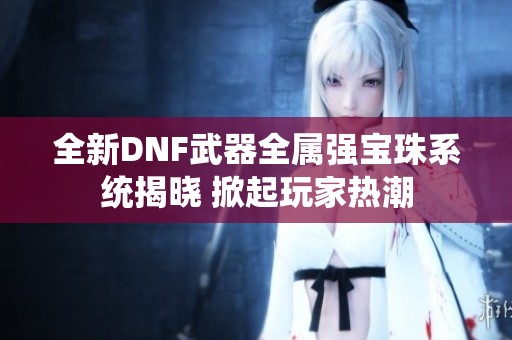 全新DNF武器全属强宝珠系统揭晓 掀起玩家热潮