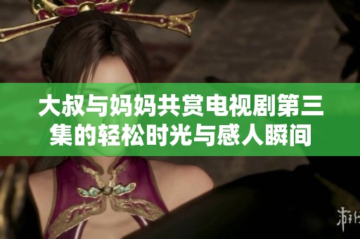 大叔与妈妈共赏电视剧第三集的轻松时光与感人瞬间