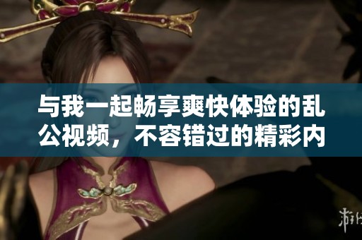 与我一起畅享爽快体验的乱公视频，不容错过的精彩内容