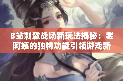 B站刺激战场新玩法揭秘：老阿姨的独特功能引领游戏新潮流