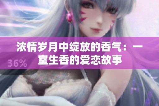 浓情岁月中绽放的香气：一室生香的爱恋故事