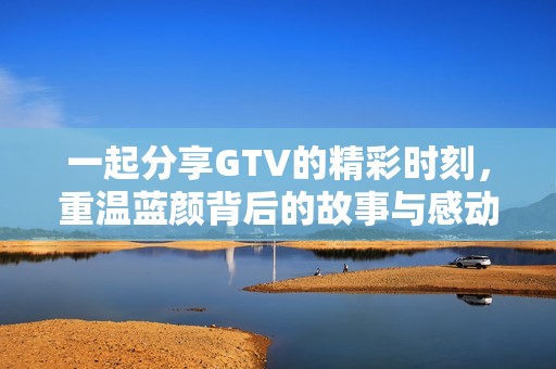 一起分享GTV的精彩时刻，重温蓝颜背后的故事与感动