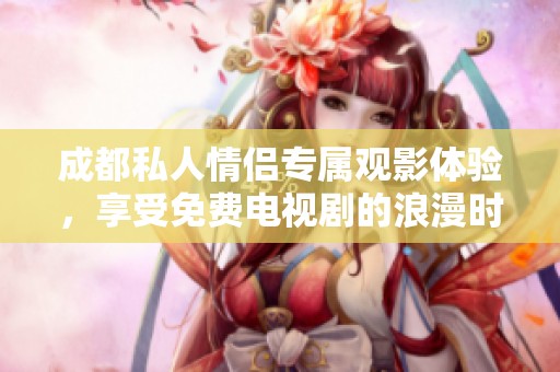 成都私人情侣专属观影体验，享受免费电视剧的浪漫时光