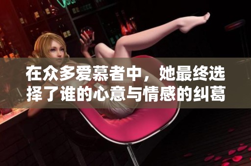 在众多爱慕者中，她最终选择了谁的心意与情感的纠葛故事