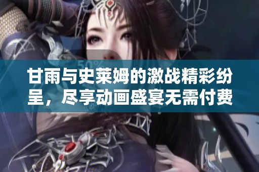 甘雨与史莱姆的激战精彩纷呈，尽享动画盛宴无需付费观看