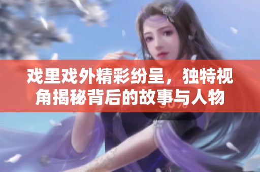 戏里戏外精彩纷呈，独特视角揭秘背后的故事与人物