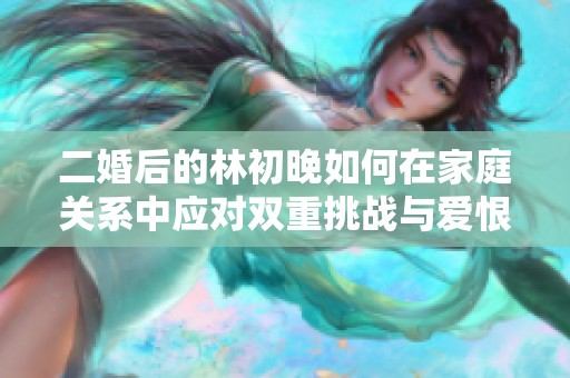 二婚后的林初晚如何在家庭关系中应对双重挑战与爱恨纠葛