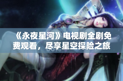《永夜星河》电视剧全剧免费观看，尽享星空探险之旅！
