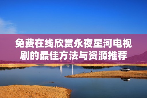 免费在线欣赏永夜星河电视剧的最佳方法与资源推荐