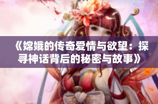 《嫦娥的传奇爱情与欲望：探寻神话背后的秘密与故事》