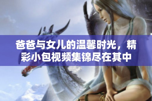 爸爸与女儿的温馨时光，精彩小包视频集锦尽在其中