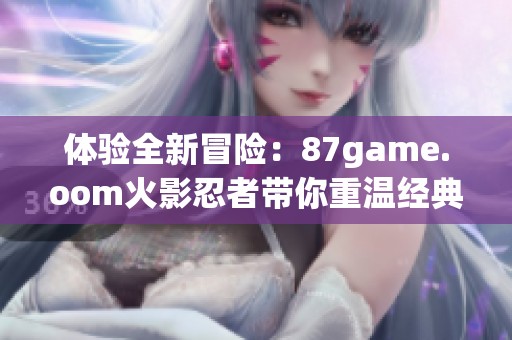 体验全新冒险：87game.oom火影忍者带你重温经典战斗传奇
