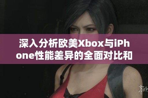 深入分析欧美Xbox与iPhone性能差异的全面对比和探讨