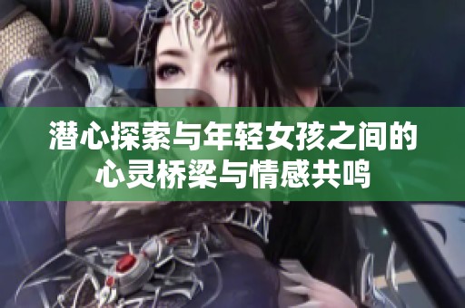 潜心探索与年轻女孩之间的心灵桥梁与情感共鸣