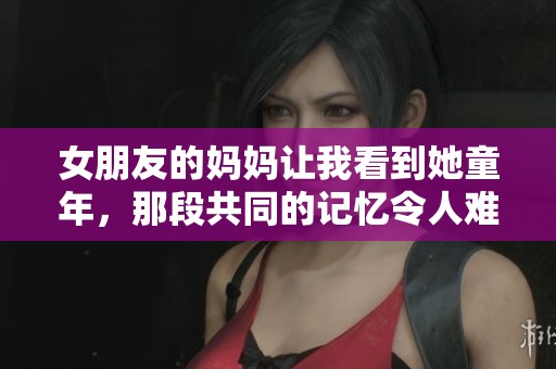 女朋友的妈妈让我看到她童年，那段共同的记忆令人难以忘怀