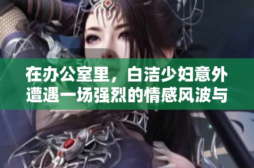 在办公室里，白洁少妇意外遭遇一场强烈的情感风波与内心挣扎