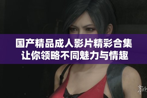 国产精品成人影片精彩合集 让你领略不同魅力与情趣