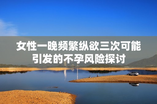 女性一晚频繁纵欲三次可能引发的不孕风险探讨