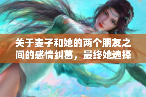 关于麦子和她的两个朋友之间的感情纠葛，最终她选择了谁相伴终老的故事揭秘