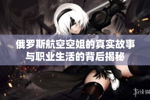 俄罗斯航空空姐的真实故事与职业生活的背后揭秘