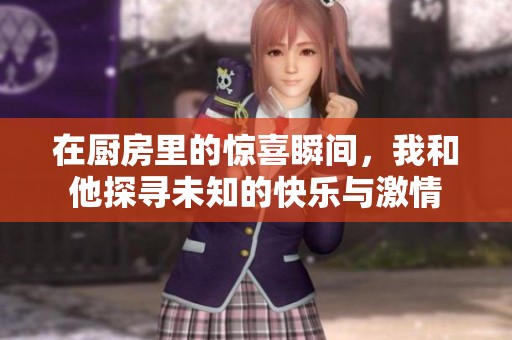 在厨房里的惊喜瞬间，我和他探寻未知的快乐与激情