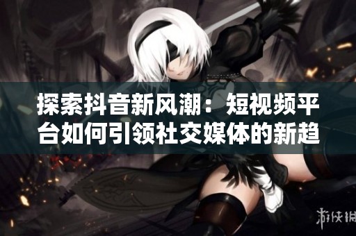 探索抖音新风潮：短视频平台如何引领社交媒体的新趋势