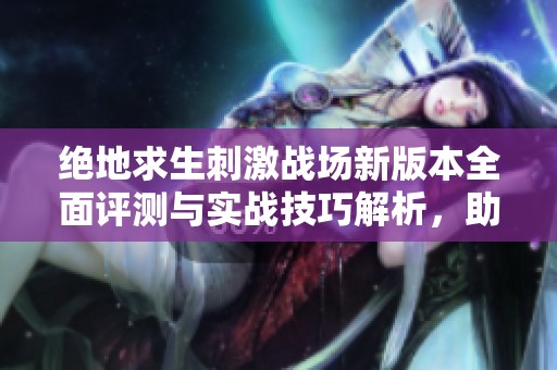绝地求生刺激战场新版本全面评测与实战技巧解析，助你轻松上分