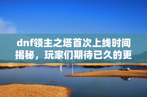 dnf领主之塔首次上线时间揭秘，玩家们期待已久的更新内容分析
