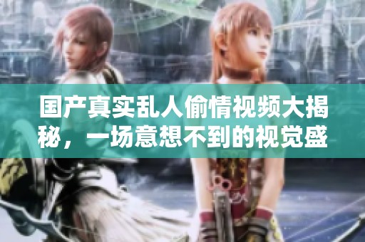 国产真实乱人偷情视频大揭秘，一场意想不到的视觉盛宴！