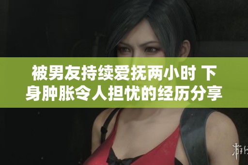 被男友持续爱抚两小时 下身肿胀令人担忧的经历分享